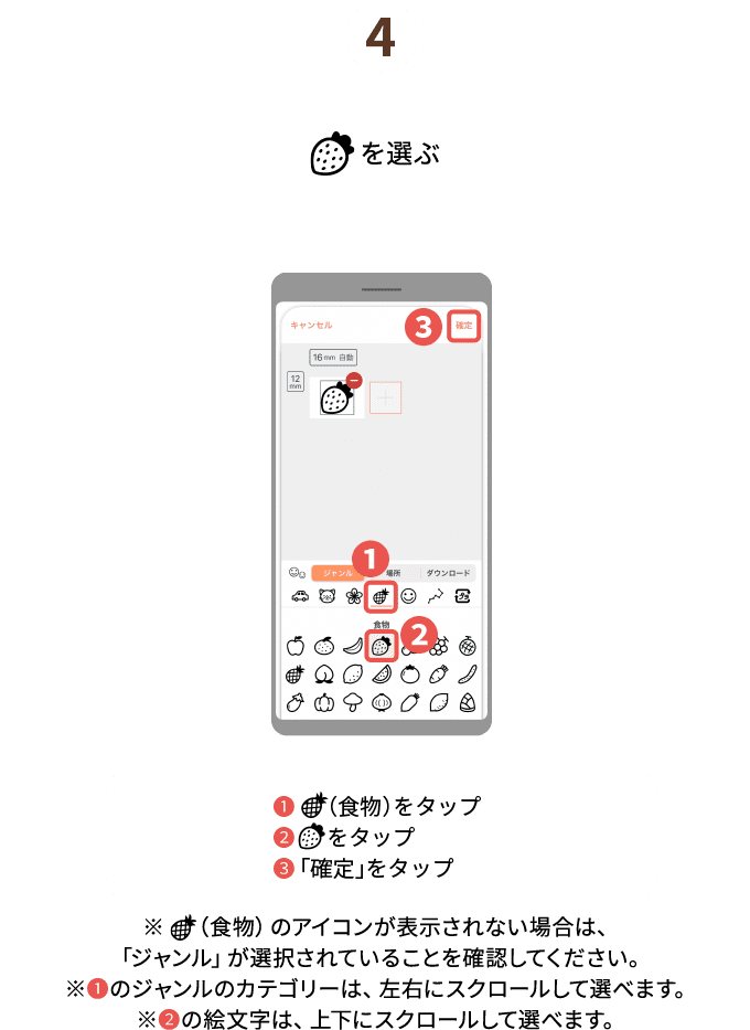 ４.（食物）を選ぶ　❶（食物）をタップ❷（いちご）をタップ❸確定をタップ※❶の絵文字の種類で（食物）のアイコンが表示されない場合は、「ジャンル」が選択されていることを確認してください。※❶の絵文字の種類は、左右にスクロールして選べます。※❷の絵文字は、上下にスクロールして選べます。