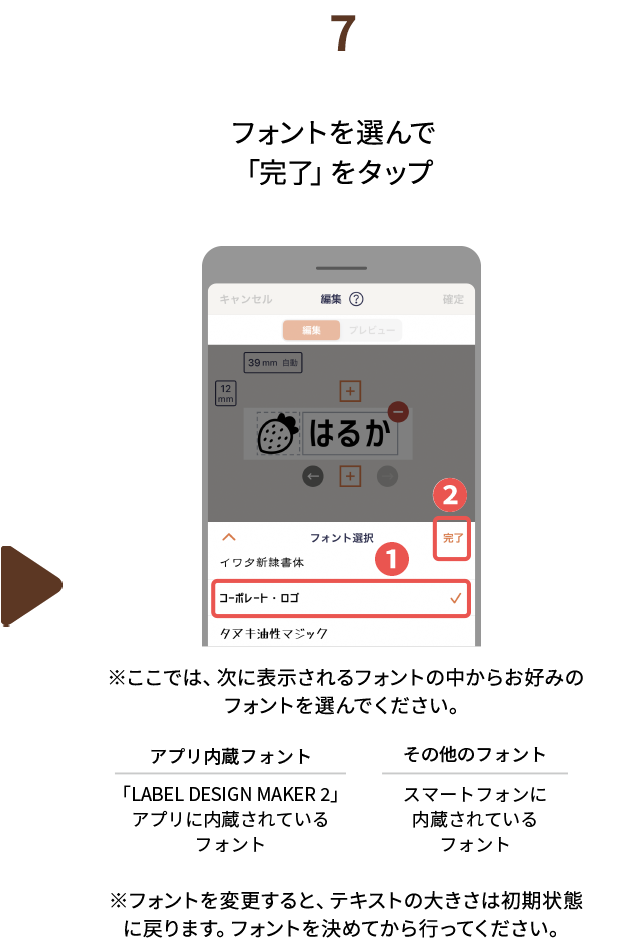７.フォントを選んで「完了」をタップ　※ここでは、次に表示されるフォントの中からお好みのフォントを選んでください。アプリ内蔵フォント：「LABEL DESIGN MAKER2」アプリに内蔵されているフォント　その他のフォント：スマートフォンに内蔵されているフォント　※フォントを変更すると、テキストの大きさは初期状態に戻ります。フォントを決めてから行ってください。