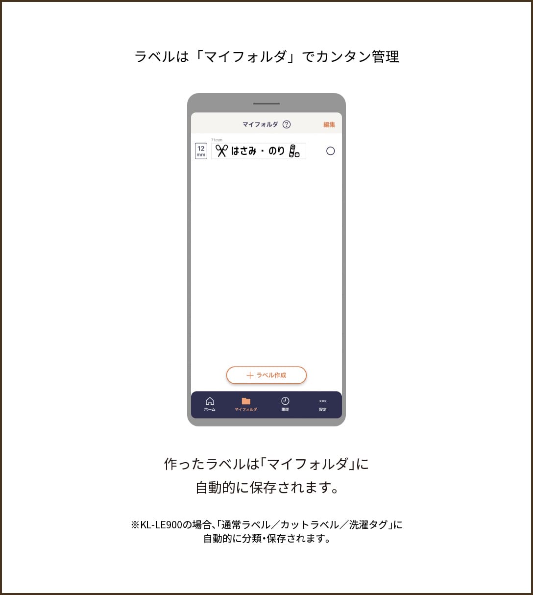 【ラベルは「マイフォルダ」でカンタン管理】作ったラベルは「マイフォルダ」に自動的に保存されます。※KL-LE900の場合、「通常ラベル/カットラベル/洗濯タグ」に自動的に分類・保存されます。