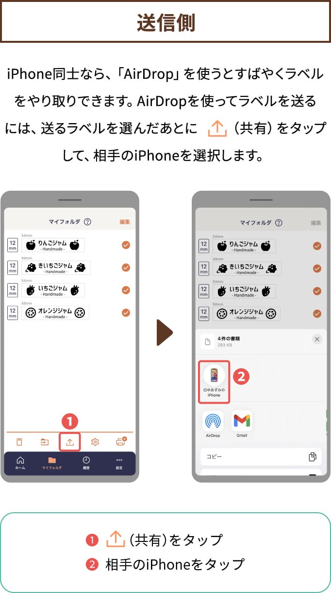 【送信側 】iPhone同士なら、「AirDrop」を使うとすばやくラベルを やり取りできます。AirDropを使ってラベルを送るには、 送るラベルを選んだあとに「共有」をタップして、 相手のiPhoneを選択します。(１.共有をタップ→２.相手のiPhoneをタップ)