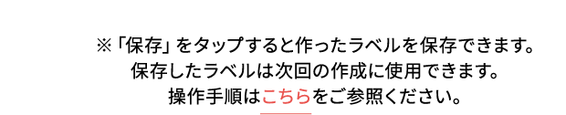 ※「保存」をタップすると作ったラベルを保存できます。保存したラベルは次回の作成に使用できます。操作手順はこちらをご参照ください。