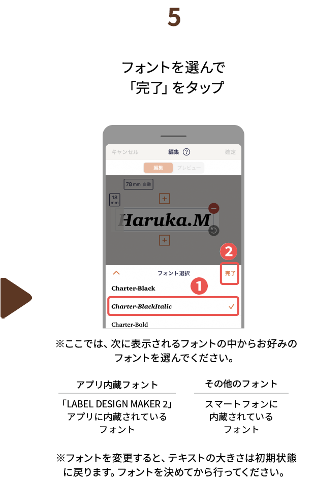 ５.フォントを選んで「完了」をタップ※ここでは、次に表示されるフォントの中からお好みのフォントを選んでください。アプリ内蔵フォント：「LABEL DESIGN MAKER2」アプリに内蔵されているフォント　その他のフォント：スマートフォンに内蔵されているフォント　※フォントを変更すると、テキストの大きさは初期状態に戻ります。フォントを決めてから行ってください。