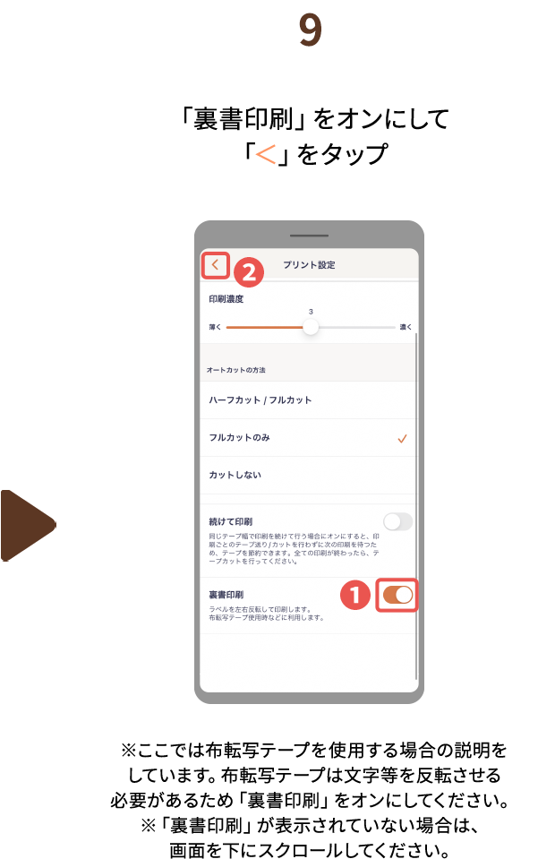 ９.「裏書印刷」をオンにして「＜」をタップ※ここでは布転写テープを使用する場合の説明をしています。布転写テープは文字等を反転させる必要があるため「裏書印刷」をオンにしてください。※「裏書印刷」が表示されていない場合は、画面を下にスクロールしてください。