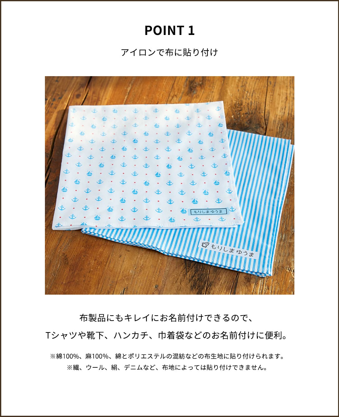 【アイロンで布に貼り付け】布製品にもキレイにお名前付けできるので、Tシャツや靴下、ハンカチ、巾着袋などのお名前付けに便利。※綿100%、麻100％、綿とポリエステルの混紡などの布生地に貼り付けられます。※繊、ウール、絹、デニムなど、布地によっては貼り付けできません。
