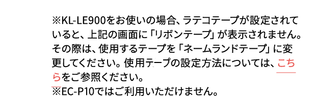 ※KL-LE900をお使いの場合、ラテコテープが設定されていると、上記の画面に「リボンテープ」が表示されません。その際は、使用するテープを「ネームランドテープ」に変更してください。プリンターの設定方法については、こちらをご参照ください。 ※EC-P10ではご利用いただけません。