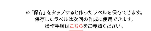 ※「保存」をタップすると作ったラベルを保存できます。保存したラベルは次回の作成に使用できます。 操作手順はこちらをご参照ください。