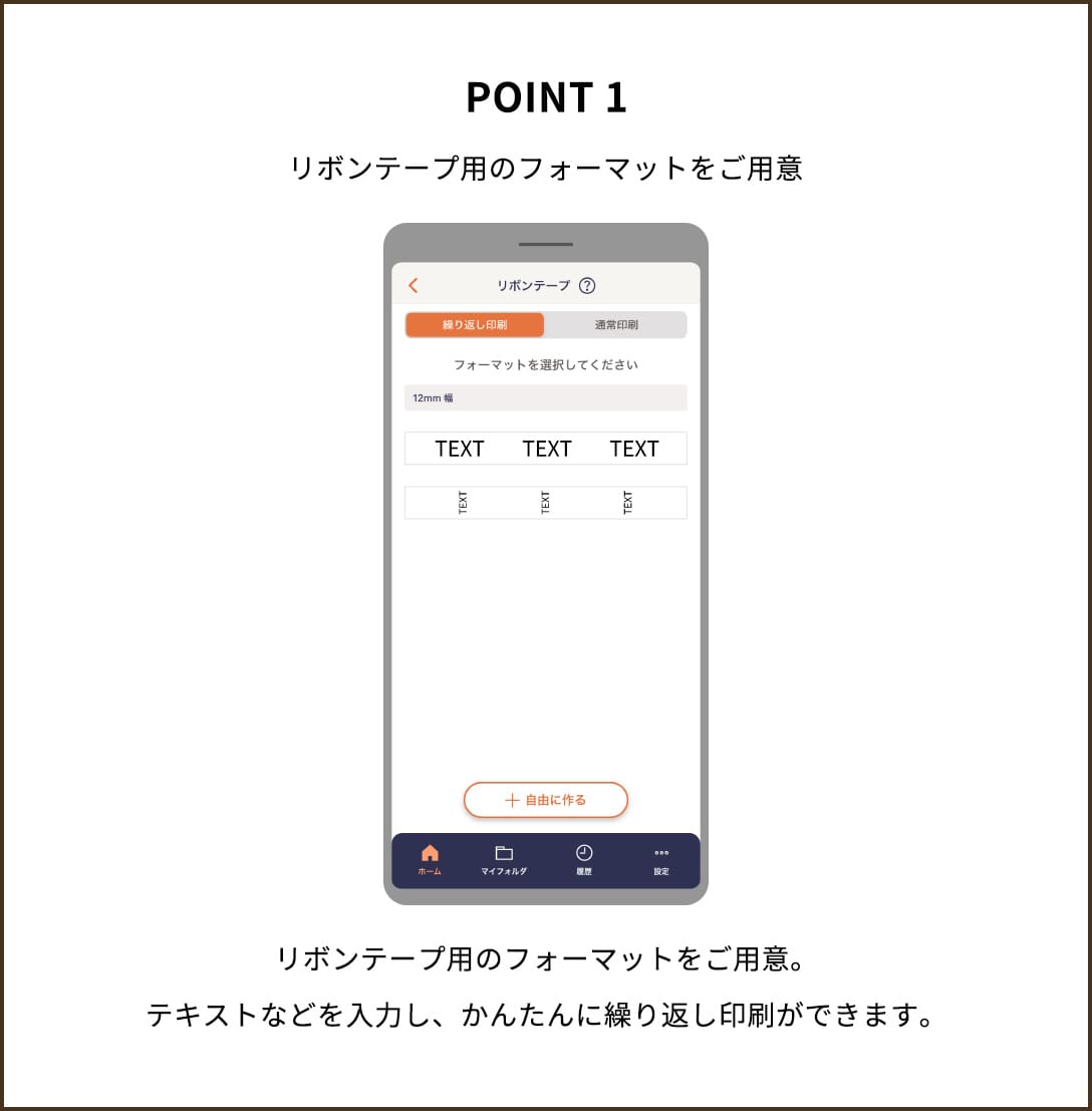 POINT 1 リボンテープ用のフォーマットをご用意 リボンテープ用のフォーマットをご用意。テキストなどを入力し、かんたんに繰り返し印刷ができます。