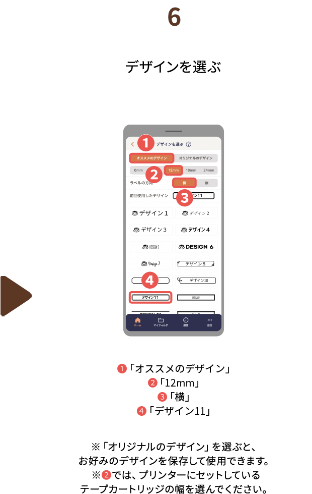 ６.デザインを選ぶ  ❶「オススメのデザイン」❷「12mm」❸「横」❹「デザイン11」※「オリジナルのデザイン」を選ぶと、お好みのデザインを保存して使用できます。※❷では、プリンターにセットしているテープカートリッジの幅を選んでください。