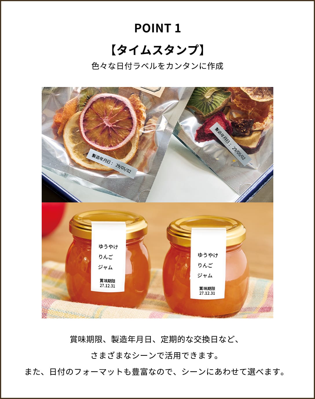 POINT１【タイムスタンプ】色々な日付ラベルをカンタンに作成　賞味期限、製造年月日、定期的な交換日など、さまざまなシーンで活用できます。また、日付のフォーマットも豊富なので、シーンにあわせて選べます。
