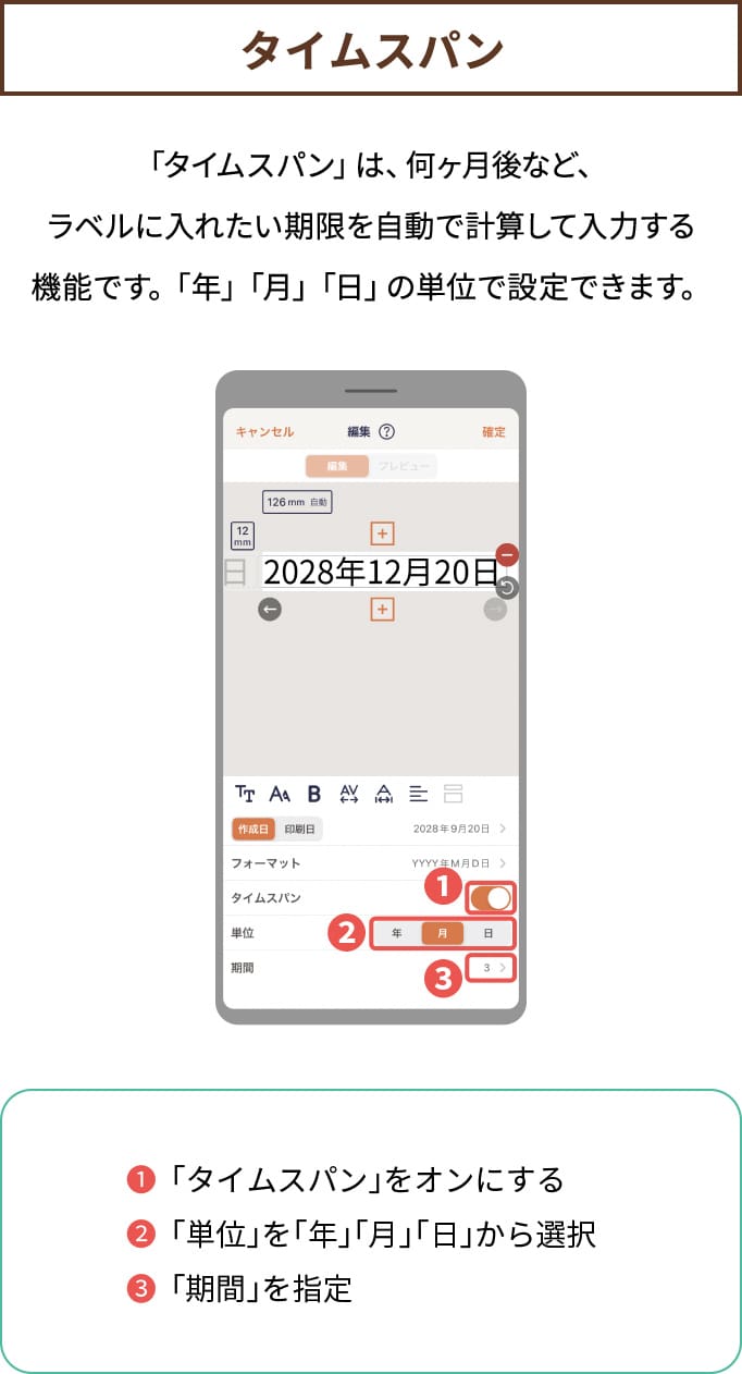 【タイムスパン】「タイムスパン」は、何ヶ月後など、ラベルに入れたい期限を自動で計算して入力する機能です。「年」「月」「日」の単位で設定できます。❶「タイムスパン」をオンにする❷「単位」を「年」「月」「日」から選択❸「期間」を指定