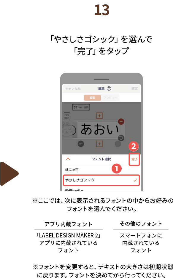 １３.「やさしさゴシック」を選んで「完了」をタップ　※ここでは、次に表示されるフォントの中からお好みのフォントを選んでください。アプリ内蔵フォント：「LABEL DESIGN MAKER2」アプリに内蔵されているフォント　その他のフォント：スマートフォンに内蔵されているフォント　※※フォントを変更すると、テキストの大きさは初期状態に戻ります。フォントを決めてから行ってください。
