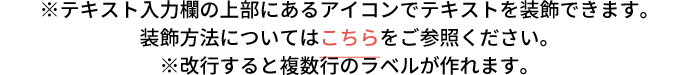 ※テキスト入力欄の上部にあるアイコンでテキストを装飾できます。装飾方法についてはこちらをご参照ください。※改行すると複数行のラベルが作れます。