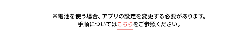 ※電池を使う場合、アプリの設定を変更する必要があります。 手順についてはこちらをご参照ください。