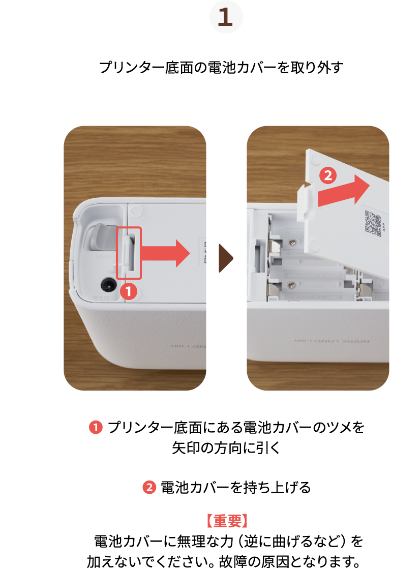 １.プリンター底面の電池カバーを取り外す　❶ プリンター底面にある電池カバーのツメを矢印の方向に引く　❷ 電池カバーを持ち上げる　【重要】 電池カバーに無理な力（逆に曲げるなど）を加えないでください。故障の原因となります。