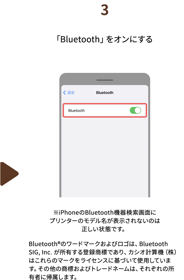 ３.「Bluetooth」をオンにする　※iPhoneのBluetooth機器検索画面にプリンターのモデル名が表示されないのは正しい状態です。Bluetooth®のワードマークおよびロゴは、BluetoothSIG, Inc. が所有する登録商標であり、カシオ計算機（株）はこれらのマークをライセンスに基づいて使用しています。その他の商標およびトレードネームは、それぞれの所有者に帰属します。