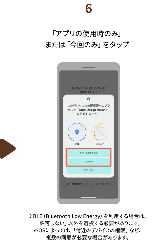 ６.「アプリの使用時のみ」または「今回のみ」をタップ　※BLE（Bluetooth Low Energy）を利用する場合は、「許可しない」以外を選択する必要があります。※OSによっては、「付近のデバイスの権限」など、複数の同意が必要な場合があります。