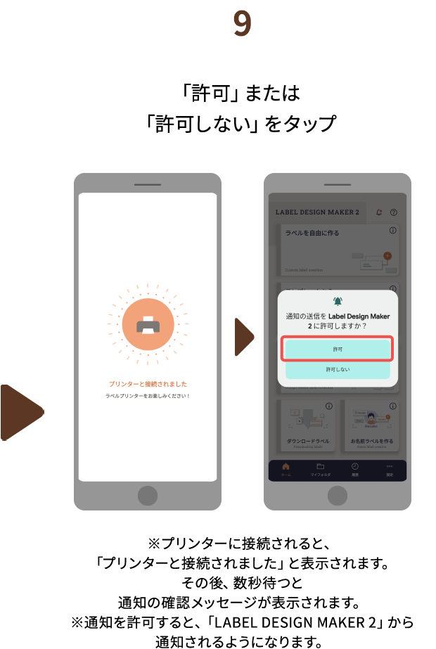 ９.「許可」または「許可しない」をタップ　※プリンターに接続されると、「プリンターと接続されました」と表示されます。その後、数秒待つと通知の確認メッセージが表示されます。※通知を許可すると、「LABEL DESIGN MAKER 2」から通知されるようになります。