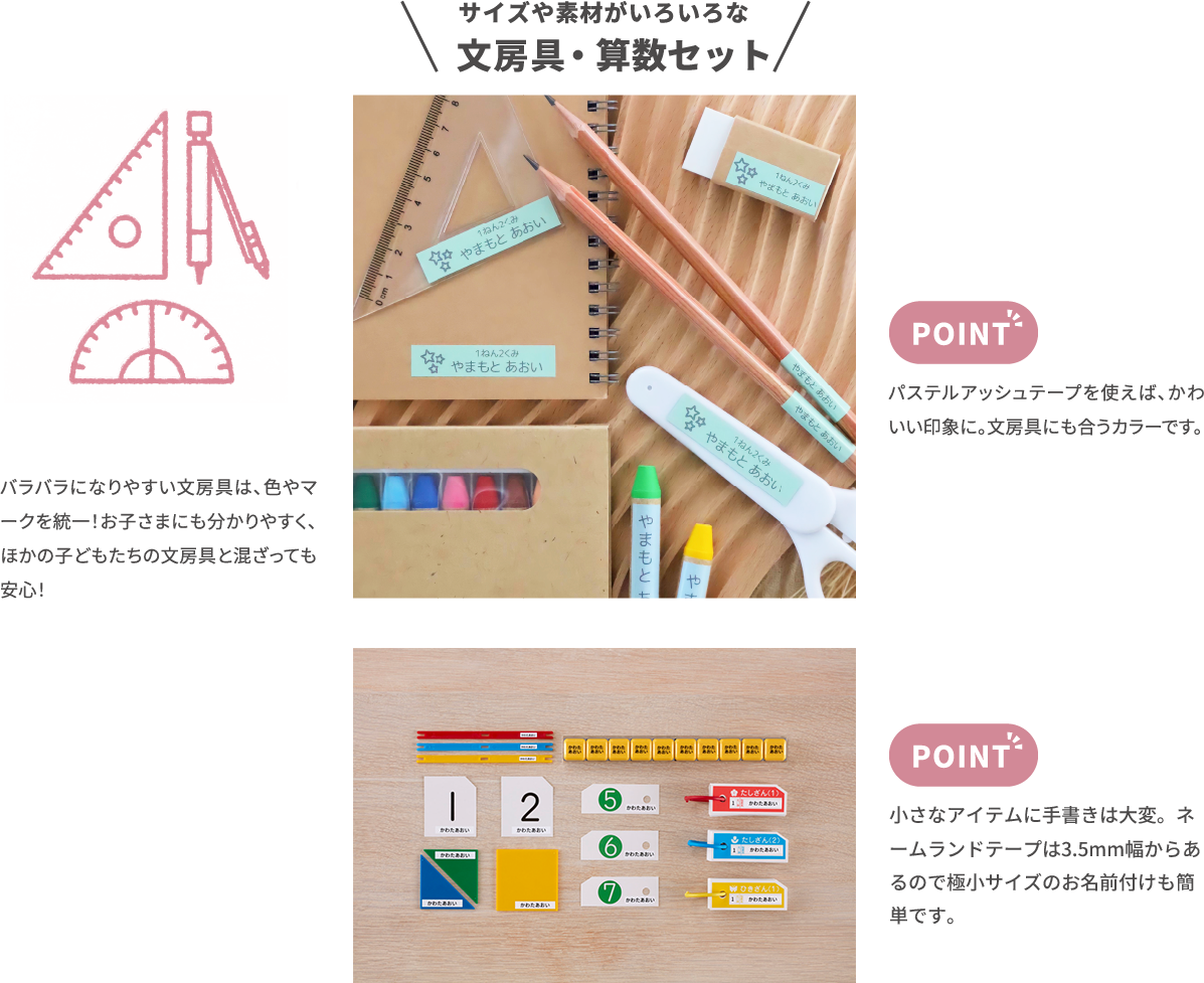 サイズや素材がいろいろな 文房具　バラバラになりやすい文房具は、色やマ ークを統一！お子さまにも分かりやすく、 ほかの子どもたちの文房具と混ざっても 安心！　パステルアッシュテープを使えば、かわ いい印象に。文房具にも合うカラーです。