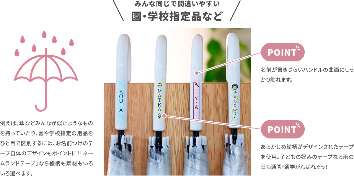 みんな同じで間違いやすい 園・学校指定品など　例えば、傘などみン名が似たようなもの を持っていたり、円や学校指定の用品を 一目で区別するには、お名前つけの手 —あらかン名が似たようなもの を持っていたり、円や学校指定の用品を 一目で区別するには、お名前つけの手 —