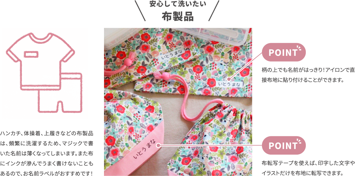 安心して洗いたい 布製品　ハンカチ、体操着、上履きなどの布製品 は、頻繁に洗濯するため、マジックで書 いた名前は薄くなってしまいます。また布 にインクが滲んでうまく書けないことも あるので、お名前ラベルがおすすめです！　柄の上でも名前がはっきり！アイロンで直 接布地に貼り付けることができます。　布転写テープを使えば、印字した文字や イラストだけを布地に転写できます。