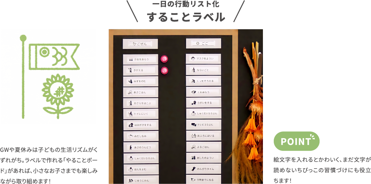 一日の行動リスト化 することラベル　GWや夏休みは子どもの生活リズムがく ずれがち。ラベルで作れる「やることボー ド」があれば、小さなお子さまでも楽しみながら取り組めます！　絵文字を入れるとかわいく、まだ文字が読めないちびっこの習慣づけにも役立ちます！