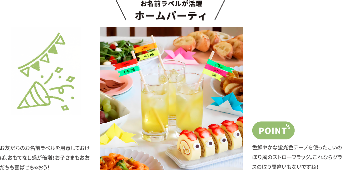 お名前ラベルが活躍 ホームパーティ お友だちのお名前ラベルを用意しておけば、おもてなし感が倍増!お子さまもお友だちも喜ばせちゃおう! 色鮮やかな蛍光色テープを使ったこいのぼり風のストローフラッグ。これならグラスの取り間違いもないですね!