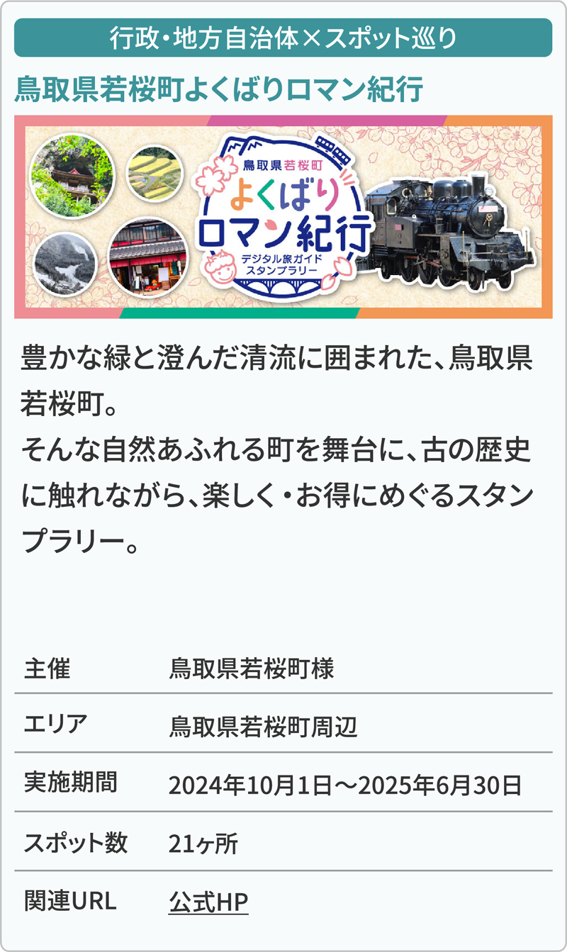 行政・地方自治体×スポット巡り 鳥取県若桜町よくばりロマン紀行 豊かな緑と澄んだ清流に囲まれた、鳥取県若桜町。そんな自然あふれる町を舞台に、古の歴史に触れながら、楽しく・お得にめぐるスタンプラリー。 主催鳥取県若桜町様 エリア鳥取県若桜町周辺 実施期間2024年10月1日～2025年6月30日 スポット数21ヶ所 関連URL公式HP