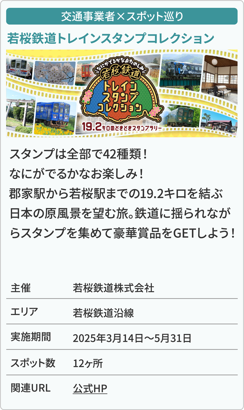 交通事業者×スポット巡り 若桜鉄道トレインスタンプコレクション スタンプは全部で42種類！なにがでるかなお楽しみ！郡家駅から若桜駅までの19.2キロを結ぶ日本の原風景を望む旅。鉄道に揺られながらスタンプを集めて豪華賞品をGETしよう！ 主催若桜鉄道株式会社 エリア若桜鉄道沿線 実施期間2025年3月14日～5月31日 スポット数12ヶ所 関連URL公式HP