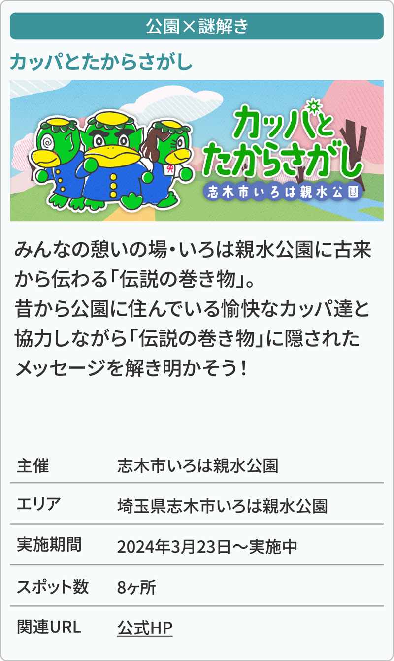 公園×謎解き カッパとたからさがし みんなの憩いの場・いろは親水公園に古来から伝わる「伝説の巻き物」。昔から公園に住んでいる愉快なカッパ達と協力しながら「伝説の巻き物」に隠されたメッセージを解き明かそう！ 主催志木市いろは親水公園 エリア埼玉県志木市いろは親水公園 実施期間2024年3月23日～実施中 スポット数8ヶ所 関連URL公式HP