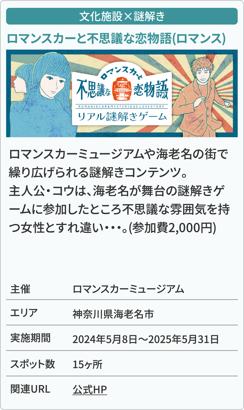 文化施設×謎解き ロマンスカーと不思議な恋物語(ロマンス) ロマンスカーミュージアムや海老名の街で繰り広げられる謎解きコンテンツ。主人公・コウは、海老名が舞台の謎解きゲームに参加したところ不思議な雰囲気を持つ女性とすれ違い・・・。(参加費2,000円) 主催ロマンスカーミュージアム エリア神奈川県海老名市 実施期間2024年5月8日～2025年5月31日 スポット数15ヶ所 関連URL公式HP
